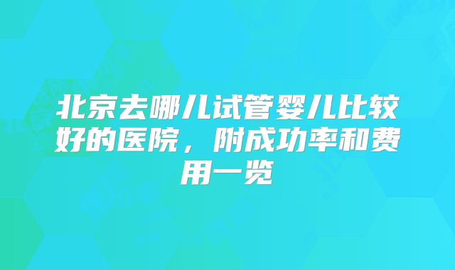 北京去哪儿试管婴儿比较好的医院,附成功率和费用一览