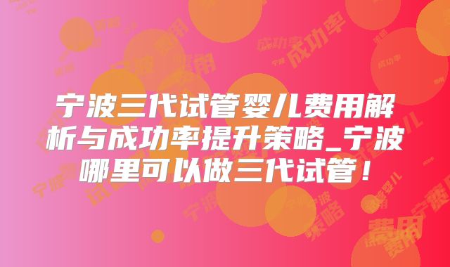 宁波三代试管婴儿费用解析与成功率提升策略_宁波哪里可以做三代试管!