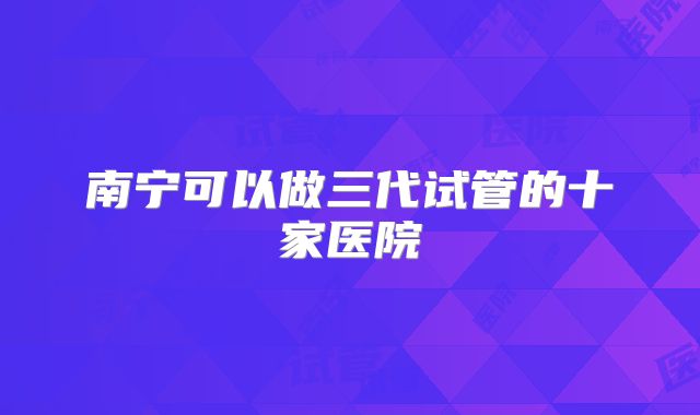 南宁可以做三代试管的十家医院