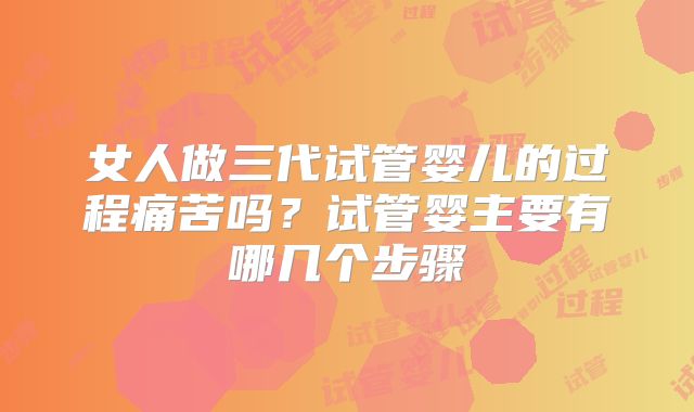 女人做三代试管婴儿的过程痛苦吗?试管婴主要有哪几个步骤