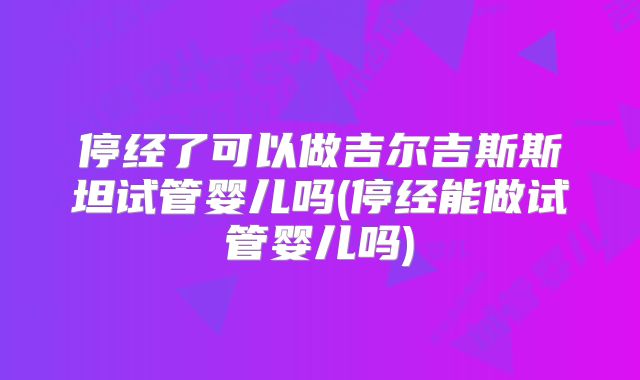 停经了可以做吉尔吉斯斯坦试管婴儿吗(停经能做试管婴儿吗)