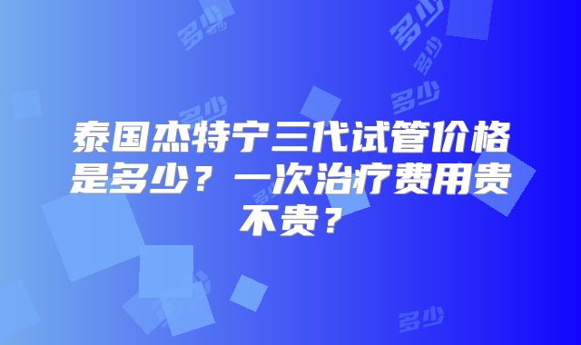 泰国杰特宁三代试管价格是多少?一次治疗费用贵不贵?