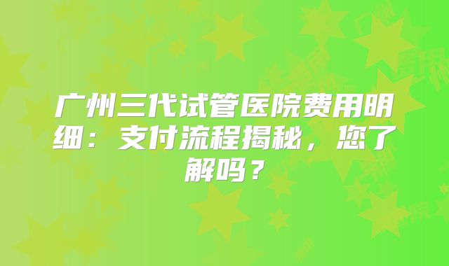 广州三代试管医院费用明细:支付流程揭秘,您了解吗?