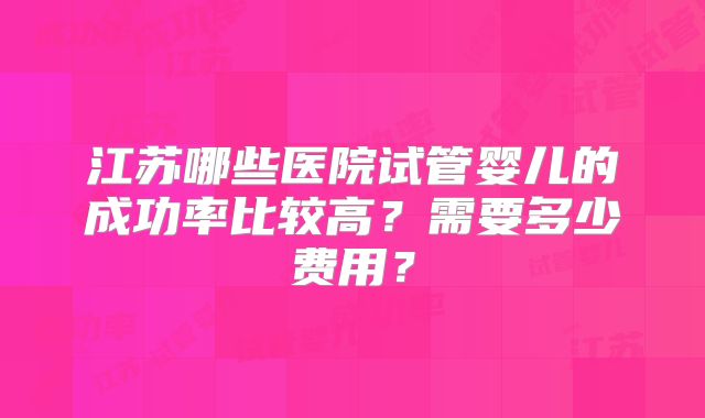 江苏哪些医院试管婴儿的成功率比较高?需要多少费用?