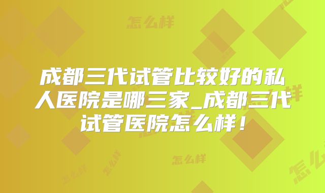 成都三代试管比较好的私人医院是哪三家_成都三代试管医院怎么样！
