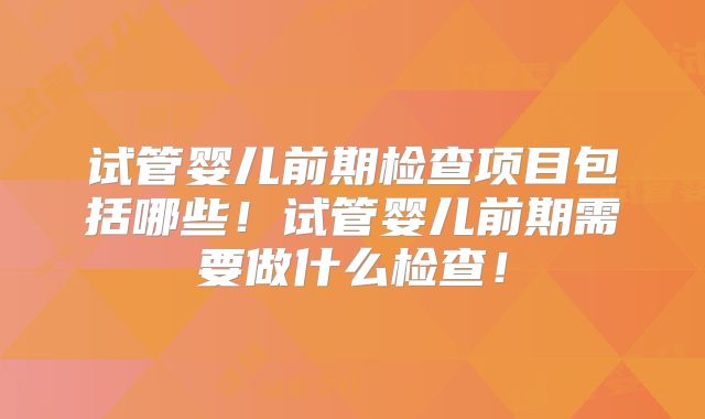 试管婴儿前期检查项目包括哪些!试管婴儿前期需要做什么检查!