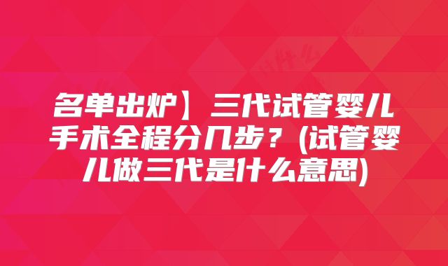 名单出炉】三代试管婴儿手术全程分几步?(试管婴儿做三代是什么意思)