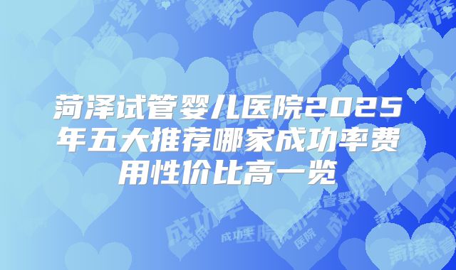 菏泽试管婴儿医院2025年五大推荐哪家成功率费用性价比高一览