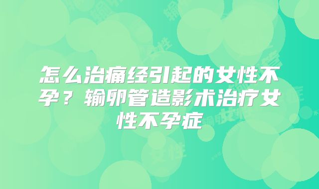 怎么治痛经引起的女性不孕?输卵管造影术治疗女性不孕症