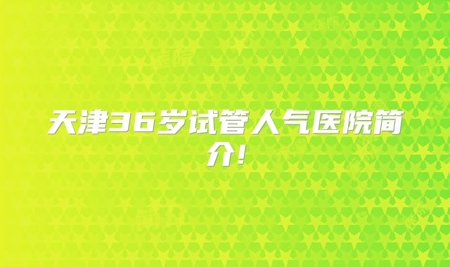 天津36岁试管人气医院简介!