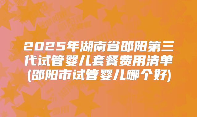 2025年湖南省邵阳第三代试管婴儿套餐费用清单(邵阳市试管婴儿哪个好)