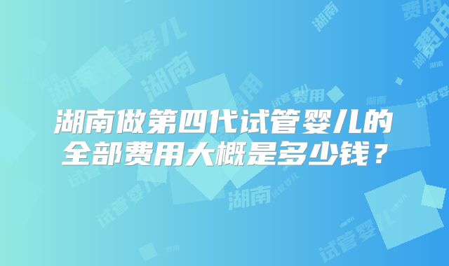 湖南做第四代试管婴儿的全部费用大概是多少钱?