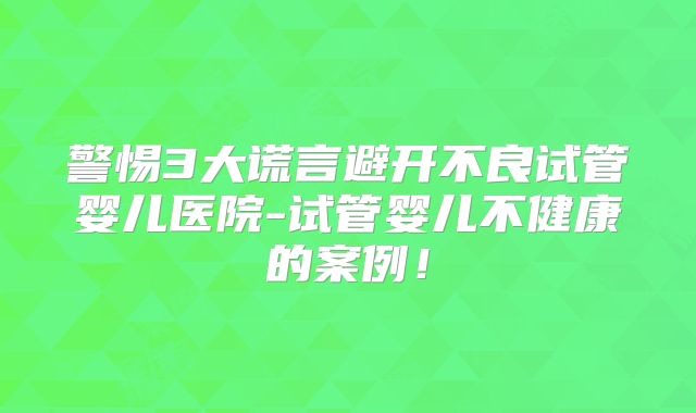 警惕3大谎言避开不良试管婴儿医院-试管婴儿不健康的案例！