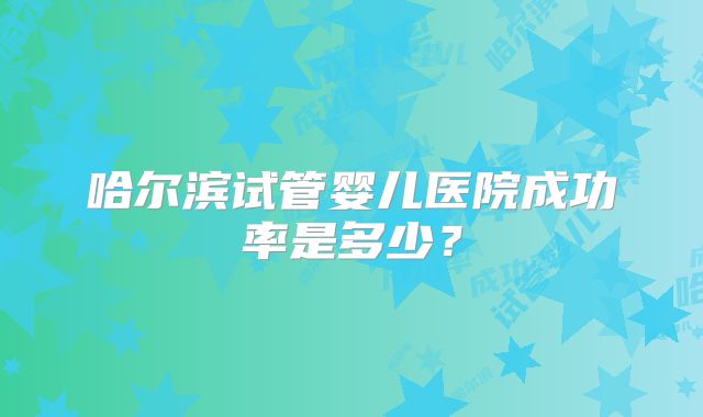 哈尔滨试管婴儿医院成功率是多少?