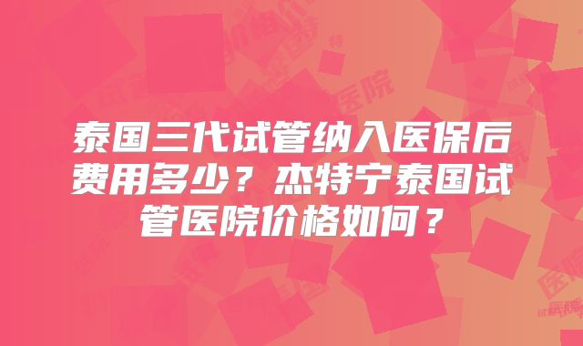 泰国三代试管纳入医保后费用多少?杰特宁泰国试管医院价格如何?