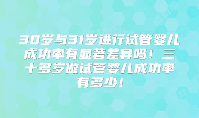 30岁与31岁进行试管婴儿成功率有显著差异吗!三十多岁做试管婴儿成功率有多少!