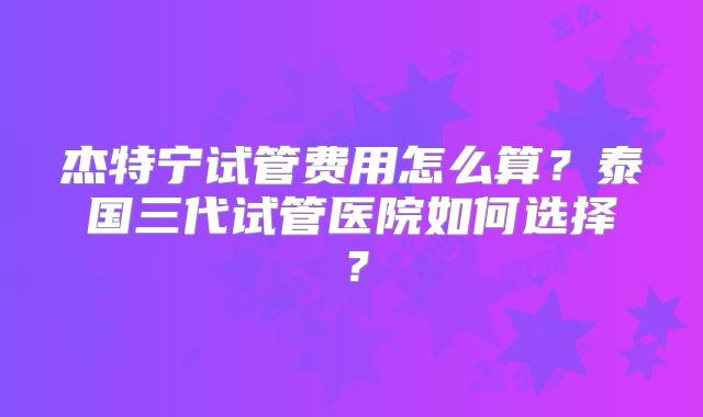 杰特宁试管费用怎么算?泰国三代试管医院如何选择?