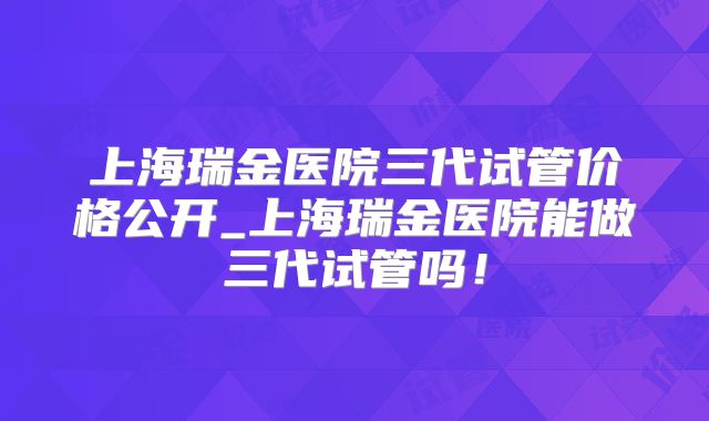 上海瑞金医院三代试管价格公开_上海瑞金医院能做三代试管吗!
