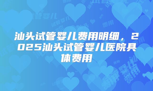 汕头试管婴儿费用明细,2025汕头试管婴儿医院具体费用