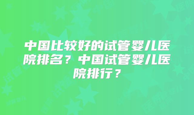 中国比较好的试管婴儿医院排名？中国试管婴儿医院排行？