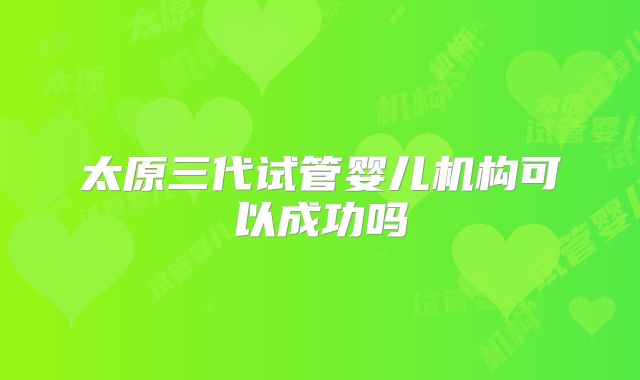 太原三代试管婴儿机构可以成功吗