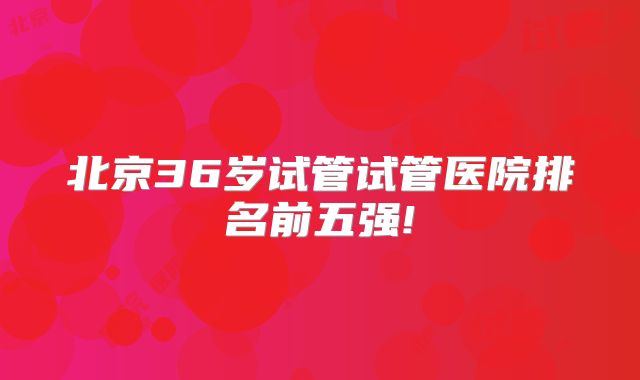 北京36岁试管试管医院排名前五强!