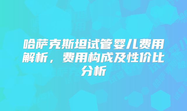 哈萨克斯坦试管婴儿费用解析，费用构成及性价比分析