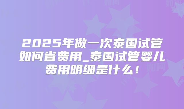 2025年做一次泰国试管如何省费用_泰国试管婴儿费用明细是什么!