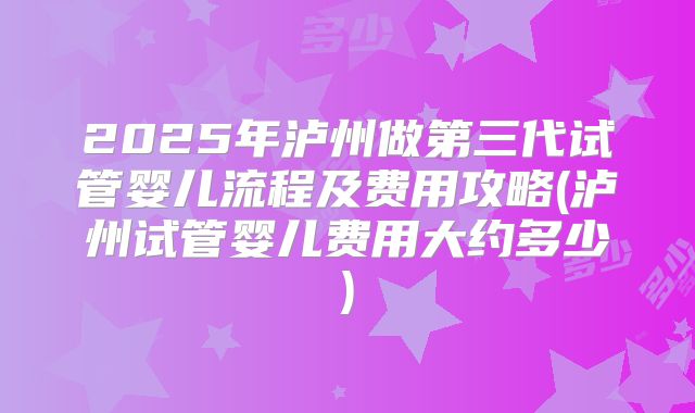 2025年泸州做第三代试管婴儿流程及费用攻略(泸州试管婴儿费用大约多少)