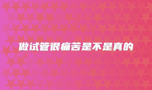做试管很痛苦是不是真的