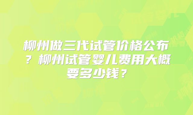 柳州做三代试管价格公布?柳州试管婴儿费用大概要多少钱?