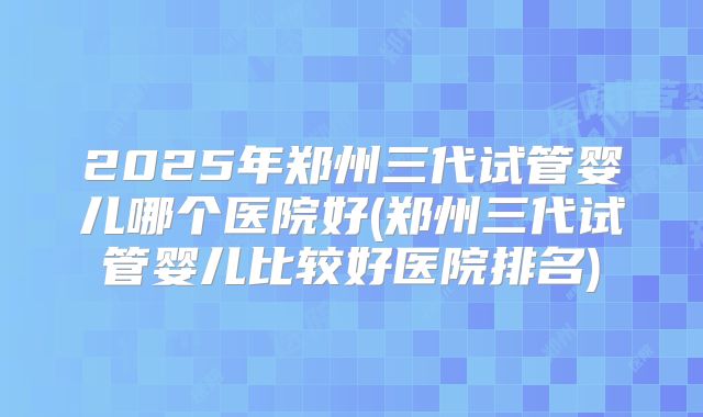2025年郑州三代试管婴儿哪个医院好(郑州三代试管婴儿比较好医院排名)