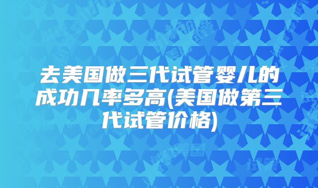 去美国做三代试管婴儿的成功几率多高(美国做第三代试管价格)
