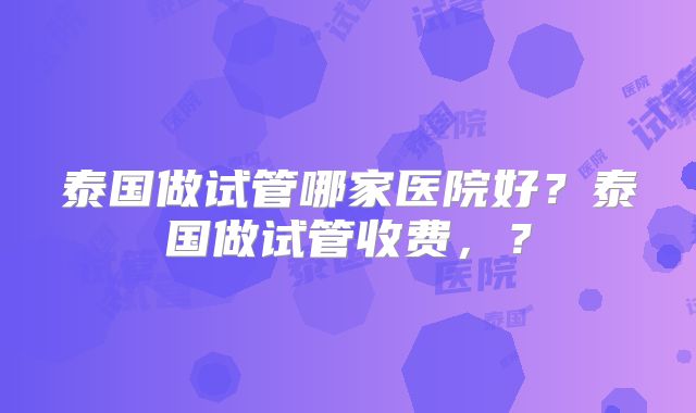 泰国做试管哪家医院好?泰国做试管收费,?