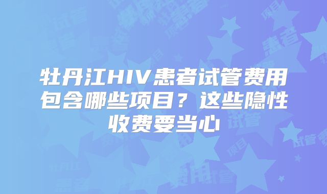 牡丹江HIV患者试管费用包含哪些项目？这些隐性收费要当心