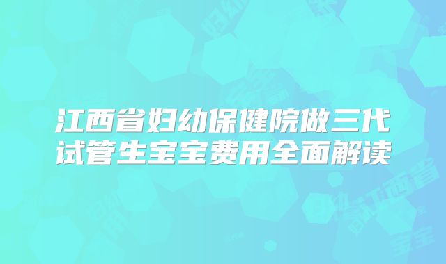 江西省妇幼保健院做三代试管生宝宝费用全面解读