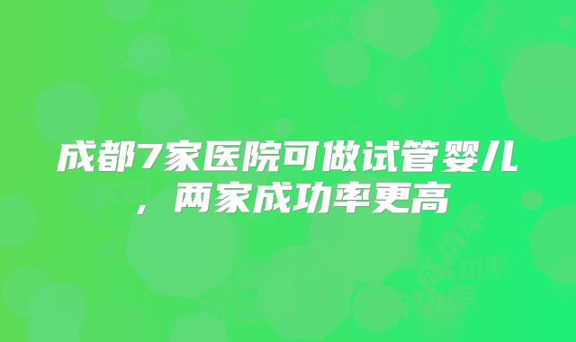成都7家医院可做试管婴儿，两家成功率更高