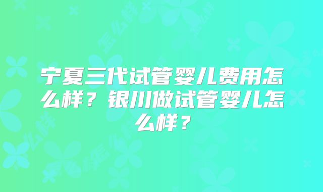 宁夏三代试管婴儿费用怎么样?银川做试管婴儿怎么样?