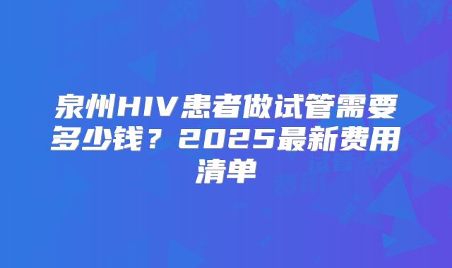 泉州HIV患者做试管需要多少钱？2025最新费用清单