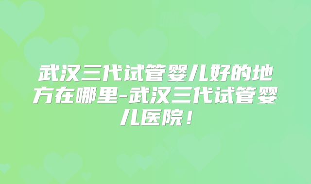 武汉三代试管婴儿好的地方在哪里-武汉三代试管婴儿医院！