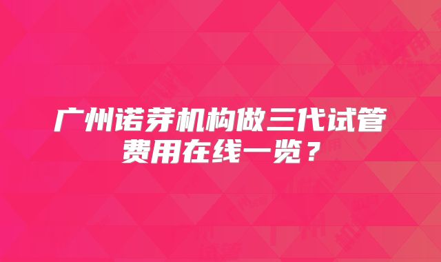 广州诺芽机构做三代试管费用在线一览?
