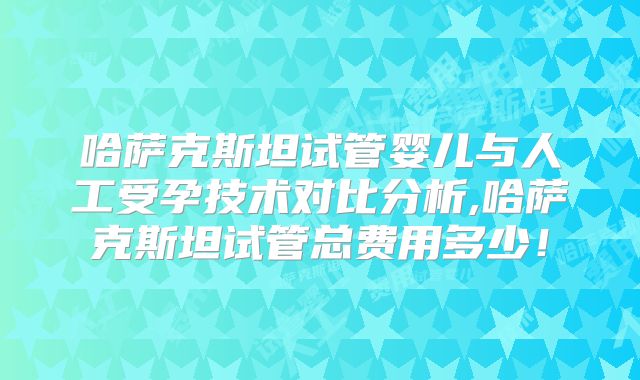 哈萨克斯坦试管婴儿与人工受孕技术对比分析,哈萨克斯坦试管总费用多少!