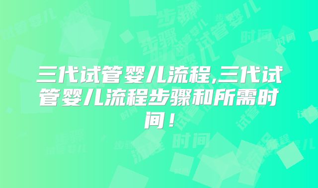 三代试管婴儿流程,三代试管婴儿流程步骤和所需时间!