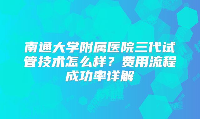 南通大学附属医院三代试管技术怎么样?费用流程成功率详解