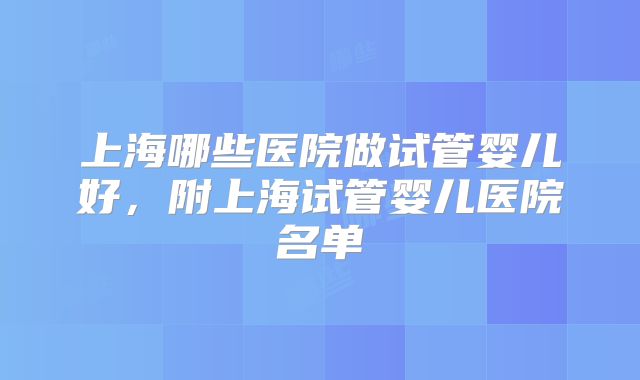 上海哪些医院做试管婴儿好,附上海试管婴儿医院名单