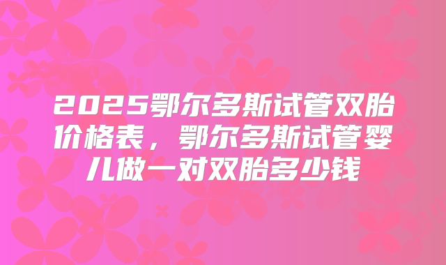 2025鄂尔多斯试管双胎价格表,鄂尔多斯试管婴儿做一对双胎多少钱