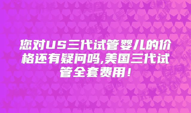 您对US三代试管婴儿的价格还有疑问吗,美国三代试管全套费用!