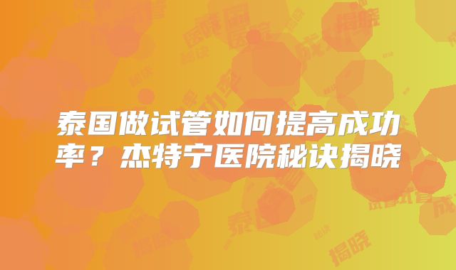 泰国做试管如何提高成功率？杰特宁医院秘诀揭晓