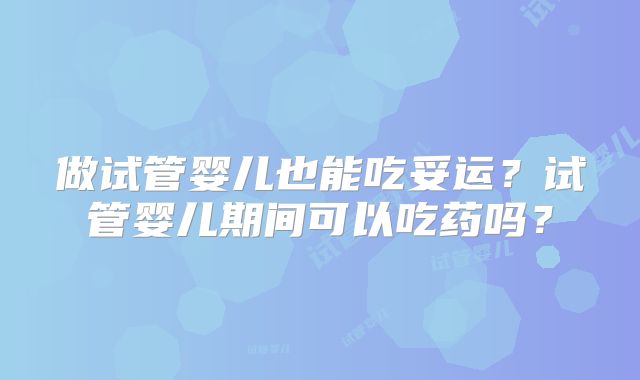 做试管婴儿也能吃妥运?试管婴儿期间可以吃药吗?