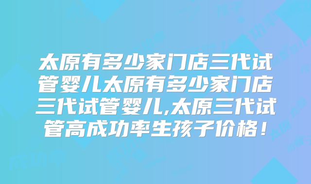 太原有多少家门店三代试管婴儿太原有多少家门店三代试管婴儿,太原三代试管高成功率生孩子价格!